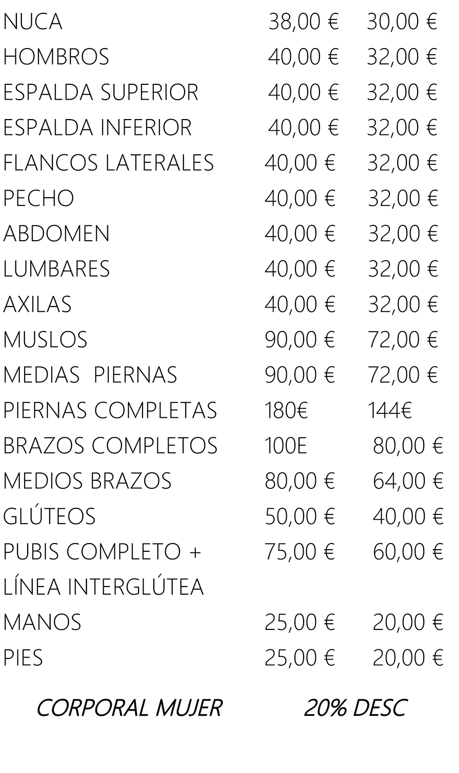 NUCA 
                HOMBROS 
                ESPALDA SUPERIOR 
                ESPALDA INFERIOR 
                FLANCOS LATERALES 
                PECHO 
                ABDOMEN 
                LUMBARES 
                AXILAS 
                MUSLOS 
                MEDIAS PIERNAS 
                PIERNAS COMPLETAS 
                BRAZOS COMPLETOS 
                MEDIOS BRAZOS 
                GLÚTEOS 
                PUBIS COMPLETO + 
                LÍNEA INTERGLÚTEA 
                MANOS 
                PIES 
                CORPORAL MUJER 
                38,00 € 
                40/00 € 
                90/00 € 
                90/00 € 
                180€ 
                IOOE 
                80,00 € 
                50/00 € 
                75,00 € 
                25/00 € 
                25,00 € 
                30,00 € 
                32,00 € 
                32,00 € 
                32,00 € 
                32/00 € 
                32,00 € 
                32,00 € 
                32,00 € 
                32/00 € 
                72,00 € 
                72,00 € 
                144€ 
                80,00 € 
                64,00 € 
                60,00 € 
                20,00 € 
                20,00 € 
                DESC 