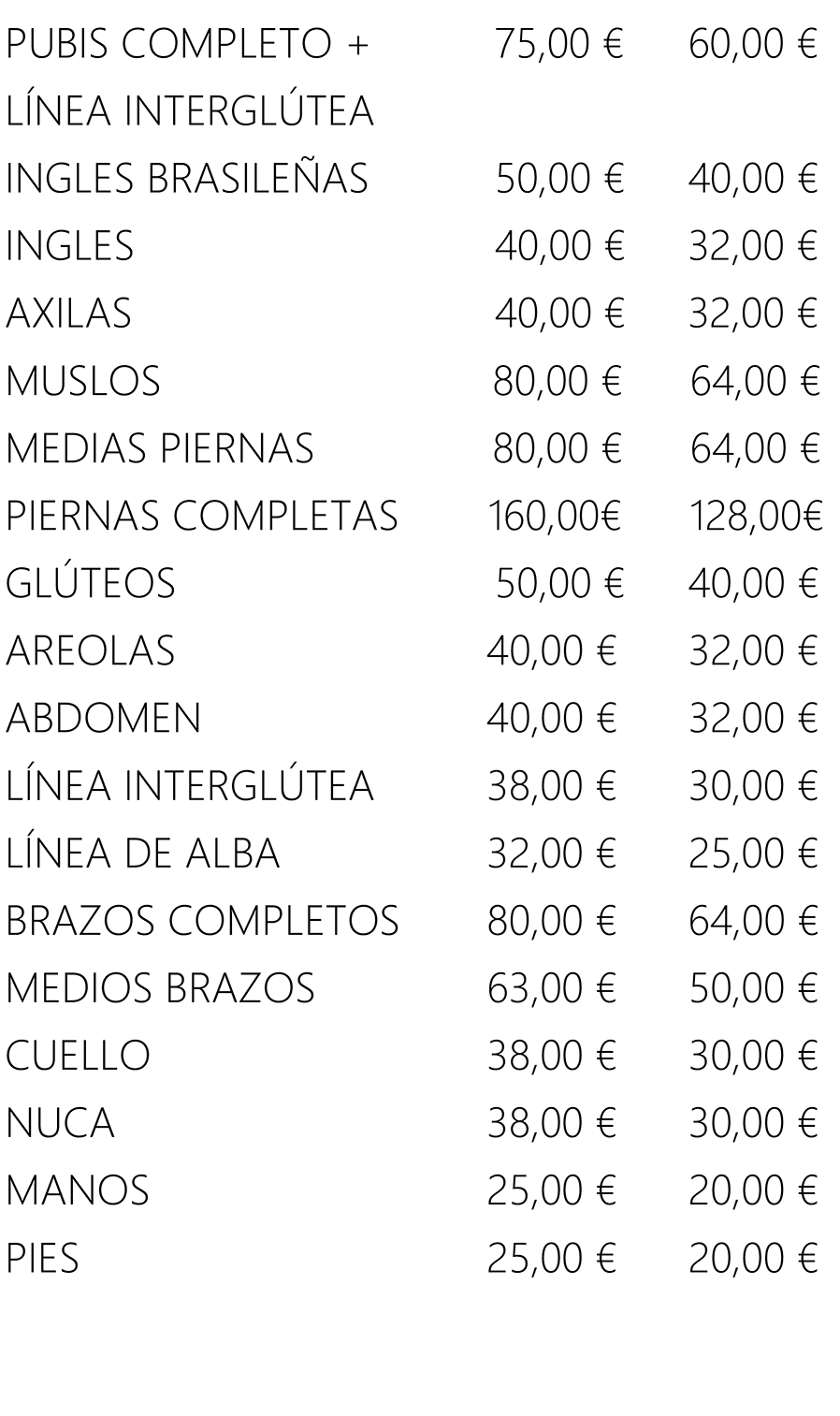 PUBIS COMPLETO + 
                LÍNEA INTERGLÚTEA 
                INGLES BRASILEÑAS 
                INGLES 
                AXILAS 
                MUSLOS 
                MEDIAS PIERNAS 
                PIERNAS COMPLETAS 
                GLÚTEOS 
                AREOLAS 
                ABDOMEN 
                LÍNEA INTERGLÚTEA 
                LÍNEA DE ALBA 
                BRAZOS COMPLETOS 
                MEDIOS BRAZOS 
                CUELLO 
                NUCA 
                MANOS 
                PIES 
                75,00 € 
                50,00 € 
                80,00 € 
                80,00 € 
                160,00€ 
                50,00 € 
                38,00 € 
                32,00 € 
                80,00 € 
                63,00 € 
                38,00 € 
                38,00 € 
                25,00 € 
                25,00 € 
                60,00 € 
                32/00 € 
                32,00 € 
                64,00 € 
                64,00 € 
                128,00€ 
                40,00 € 
                32,00 € 
                32,00 € 
                30,00 € 
                25,00 € 
                64,00 € 
                50,00 € 
                30,00 € 
                30,00 € 
                20,00 € 
                20,00 € 